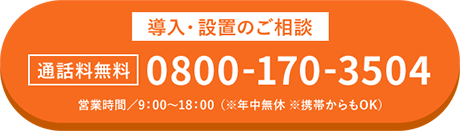 導入・設置のご相談 通話料無料 0800-170-3504 営業時間/9:00~18:00(※年中無休 ※携帯からもOK)