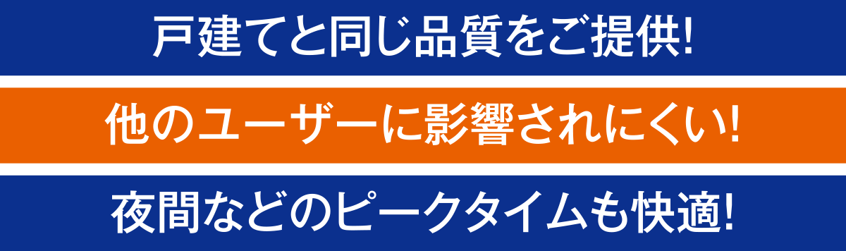 戸建てと同じ品質をご提供!他のユーザーに影響されにくい!夜間などのピークタイムも快適!