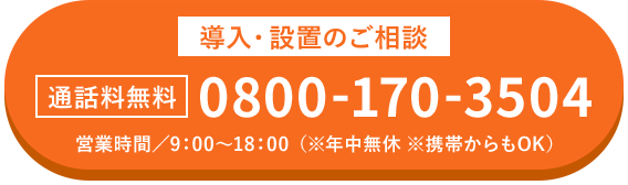 導入・設置のご相談 通話料無料 0800-170-3504 営業時間/9:00~18:00(※年中無休 ※携帯からもOK)