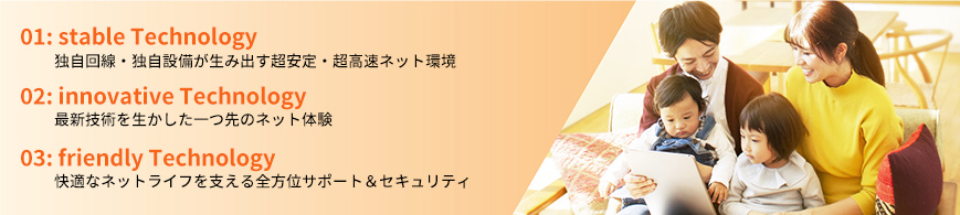1:独自回線・独自設備が生み出す超安定・超高速ネット環境 2:最新技術を生かした一つ先のネット体験 3:快適なネットライフを支える全方位サポート＆セキュリティ