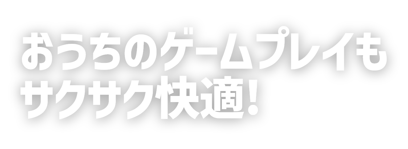 おうちのゲームプレイもサクサク快適！