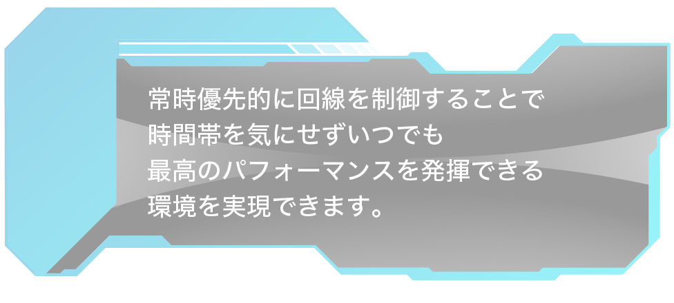 常時優先的に回線を制御することで時間帯を気にせずいつでも最高のパフォーマンスを発揮できる環境を実現できます。
