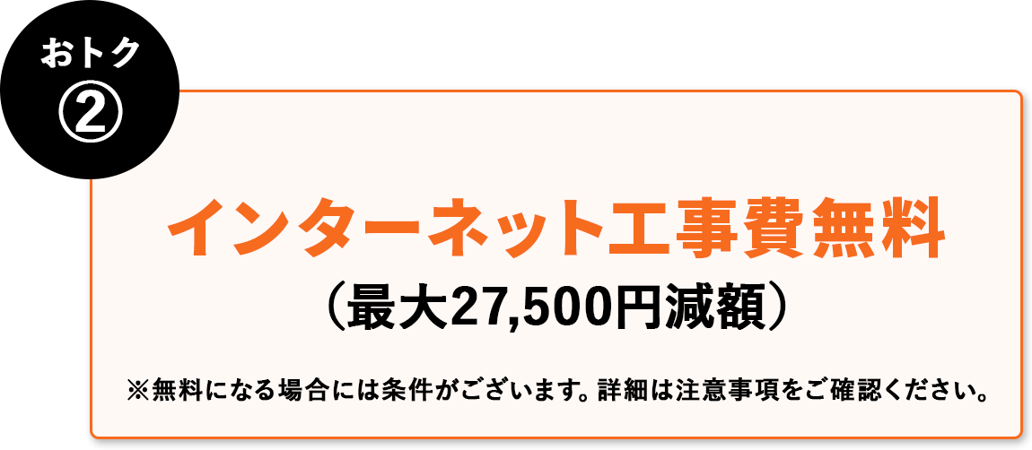 おトク② インターネット工事費無料(最大27,500円減額) ※無料にる場合には条件がございます。詳細は注意事項はご確認ください。