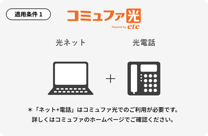 コミュファ光 光ネット＋光電話 ※コミュファ光のご加入が必要です。加入例）ホーム10Gメニュー・タイプC・スタート割適用（契約期間2年）の場合、基本料金5,940円/月＋光電話料金330円/月が別途必要です。インターネットサービス解約時に、ご契約期間に応じて契約解除料5,940円が発生する場合があります。詳しくはコミュファのホームページでご確認ください。