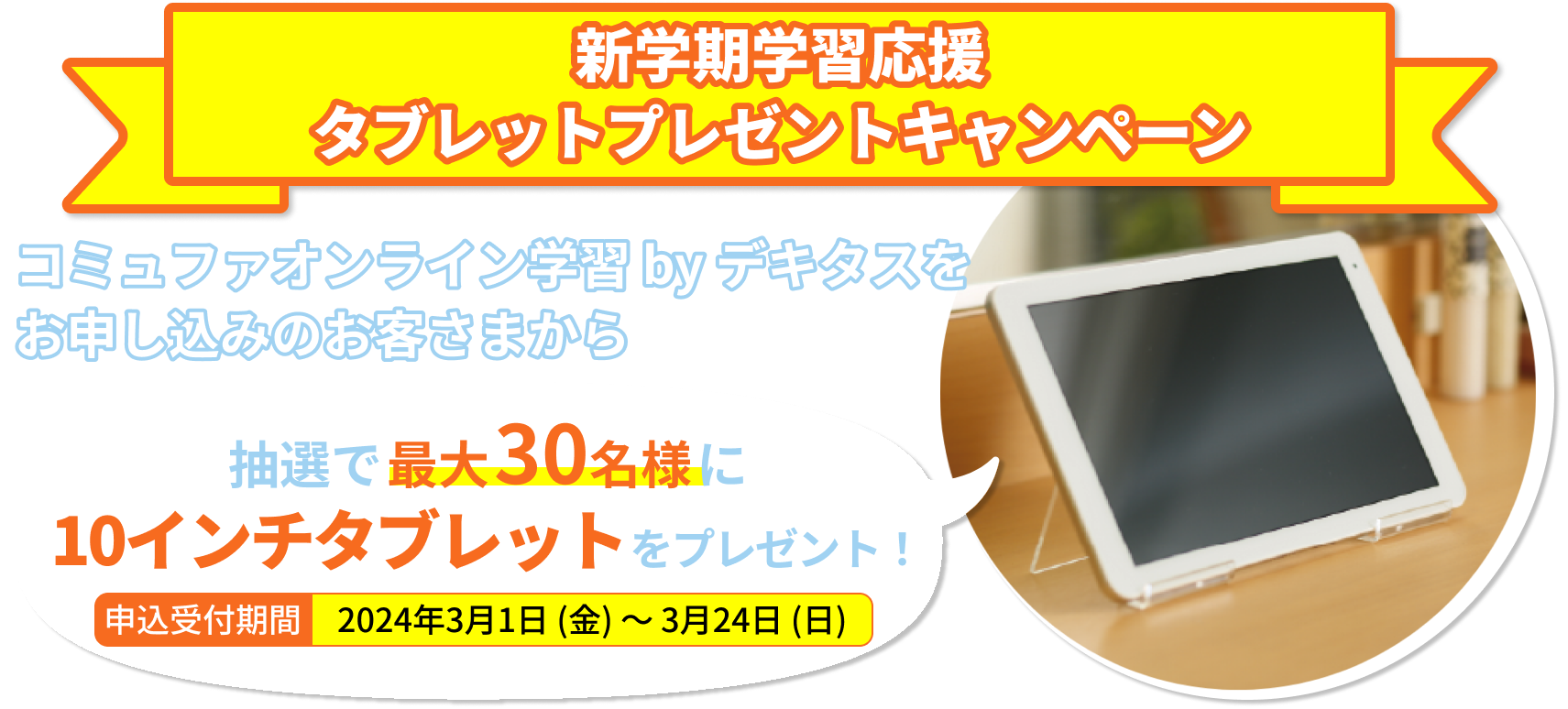 タブレットプレゼントキャンペーン コミュファオンライン学習 by デキタスをお申し込みいただいた方の中から抽選で毎月最大30名様に10インチタブレットをプレゼント！申込受付期間2023年11月1日（水）～2024年2月29日（木）