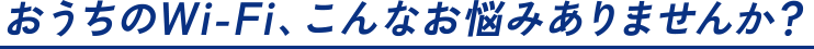 おうちのWi-Fi、こんなお悩みありませんか？