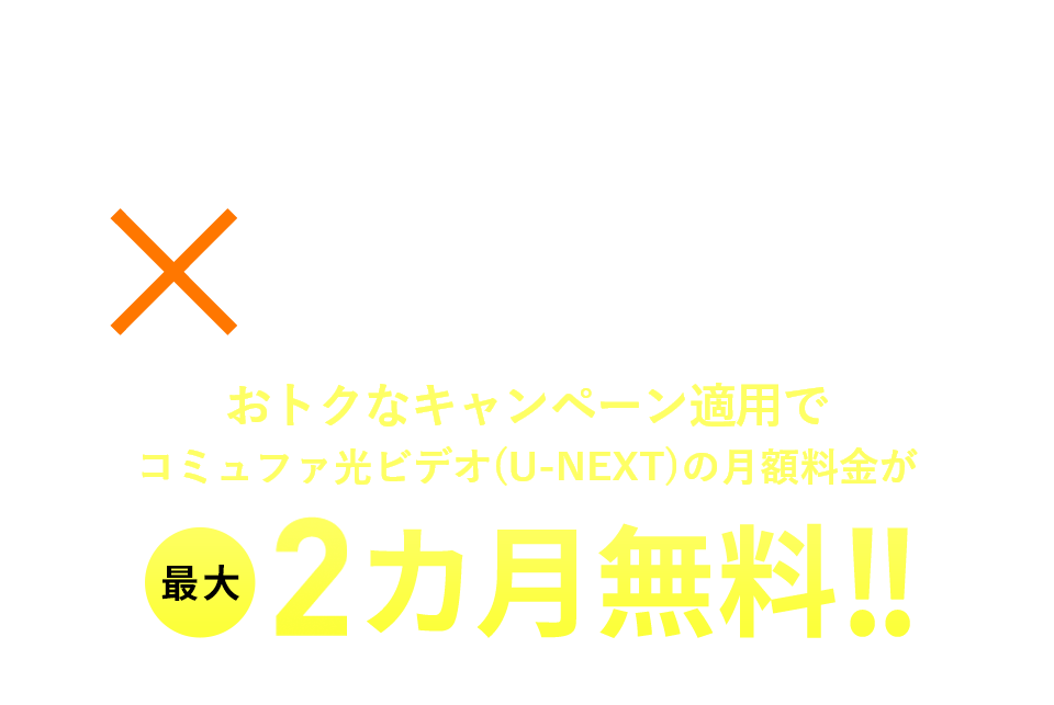 コミュファ光×U-NEXT おトクなキャンペーン適用でコミュファ光ビデオ(U-NEXT)の月額料金が最大2カ月無料！ ※コミュファ光ビデオ(U-NEXT)開始月を1カ月目とする2カ月となります。本キャンペーンは1度限りの適用となります。
