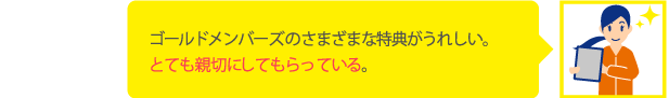 ゴールドメンバーズのさまざまな特典がうれしい。とても親切にしてもらっている。