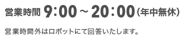 営業時間9:00～20:00（年中無休）営業時間外はロボットにて回答いたします。