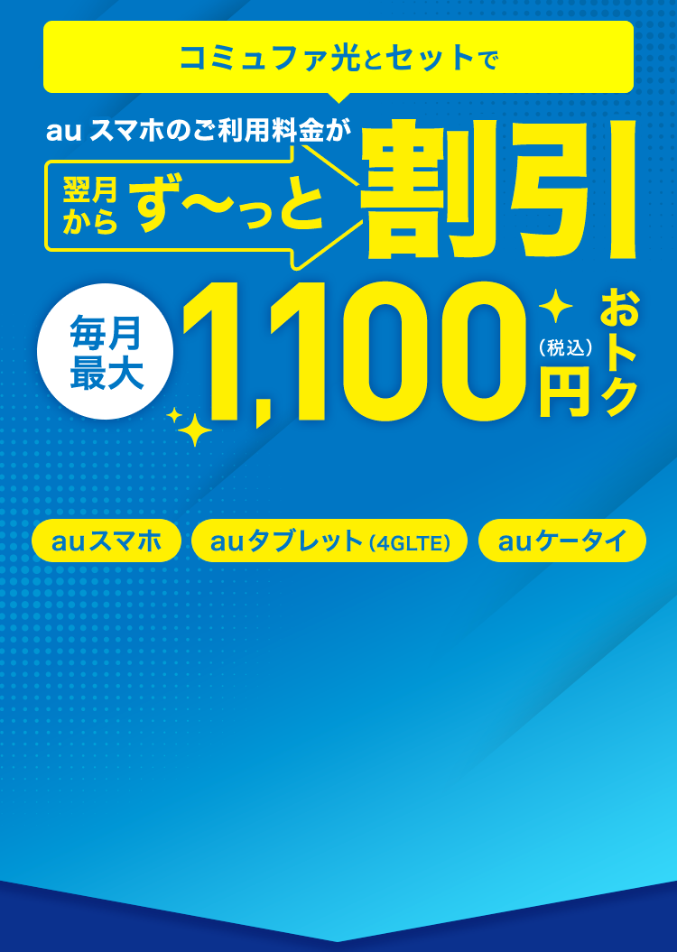 ＼家族みんなが対象／ 離れて暮らすご家族も50歳以上なら割引の対象に！ コミュファ光とセットで auスマホのご利用料金が翌月からず～っと割引 毎月最大1,100円(税込)おトク 『auスマホ』『auタブレット(4GLTE)』『auケータイ』