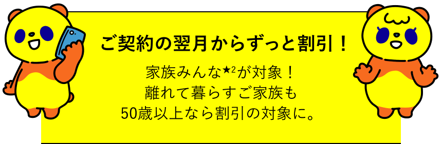 ご契約の翌月からずっと割引！家族みんなが対象！離れて暮らすご家族も50歳以上なら割引の対象に。