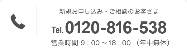 新規お申し込み・ご相談のお客さま Tel.0120-816-538 営業時間 9：00〜18：00（年中無休）