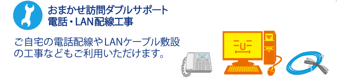 おまかせ訪問ダブルサポート 電話・LAN配線工事 ご自宅の電話配線やLANケーブル敷設の工事などもご利用いただけます。